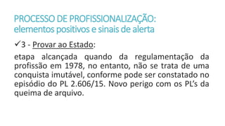 PROCESSODE PROFISSIONALIZAÇÃO:
elementos positivos e sinaisde alerta
3 - Provar ao Estado:
etapa alcançada quando da regulamentação da
profissão em 1978, no entanto, não se trata de uma
conquista imutável, conforme pode ser constatado no
episódio do PL 2.606/15. Novo perigo com os PL’s da
queima de arquivo.
 