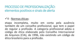 PROCESSODE PROFISSIONALIZAÇÃO:
elementos positivos e sinaisde alerta
4 - Normas éticas:
etapa incompleta, muito em conta pela ausência
também de um conselho profissional, que tem o papel
de regular a profissão. A categoria profissional adota o
código de ética elaborado pelo Conselho Internacional
de Arquivos (CIA), de 1996, não existindo um código de
ética brasileiro para a profissão.
 
