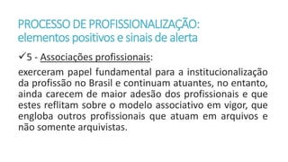 PROCESSODE PROFISSIONALIZAÇÃO:
elementos positivos e sinaisde alerta
5 - Associações profissionais:
exerceram papel fundamental para a institucionalização
da profissão no Brasil e continuam atuantes, no entanto,
ainda carecem de maior adesão dos profissionais e que
estes reflitam sobre o modelo associativo em vigor, que
engloba outros profissionais que atuam em arquivos e
não somente arquivistas.
 