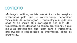 CONTEXTO
Mudanças políticas, sociais, econômicas e tecnológicas
vivenciadas pelo que se convencionou denominar
“sociedade da informação” – terminologia surgida nos
anos 70 do século XX e consagrada nos anos 90 –
trouxeram novos desafios no campo profissional, o que
inclui os profissionais que lidam com o tratamento,
preservação e recuperação da informação, como os
arquivistas.
 