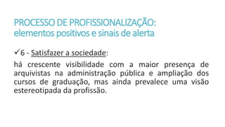 PROCESSODE PROFISSIONALIZAÇÃO:
elementos positivos e sinaisde alerta
6 - Satisfazer a sociedade:
há crescente visibilidade com a maior presença de
arquivistas na administração pública e ampliação dos
cursos de graduação, mas ainda prevalece uma visão
estereotipada da profissão.
 