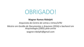 OBRIGADO!
Wagner Ramos Ridolphi
Arquivista do Centro de Letras e Artes/UFRJ
Mestre em Gestão de Documentos e Arquivos (2016) e bacharel em
Arquivologia (2005) pela unirio
wagner.ridolphi@gmail.com
 
