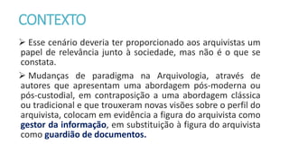 CONTEXTO
 Esse cenário deveria ter proporcionado aos arquivistas um
papel de relevância junto à sociedade, mas não é o que se
constata.
 Mudanças de paradigma na Arquivologia, através de
autores que apresentam uma abordagem pós-moderna ou
pós-custodial, em contraposição a uma abordagem clássica
ou tradicional e que trouxeram novas visões sobre o perfil do
arquivista, colocam em evidência a figura do arquivista como
gestor da informação, em substituição à figura do arquivista
como guardião de documentos.
 