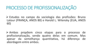 PROCESSO DE PROFISSIONALIZAÇÃO
 Estudos no campo da sociologia das profissões: Bruno
Latour (FRANÇA, ANOS 80) e Harold L. Wilensky (EUA, ANOS
60)
 Ambos propõem cinco etapas para o processo de
profissionalização, sendo quatro delas em comum. Mas
apesar da semelhança quantitativa, há diferença de
abordagem entre ambos.
 