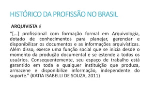 HISTÓRICO DA PROFISSÃO NO BRASIL
ARQUIVISTA é
“[...] profissional com formação formal em Arquivologia,
dotado de conhecimentos para planejar, gerenciar e
disponibilizar os documentos e as informações arquivísticas.
Além disso, exerce uma função social que se inicia desde o
momento da produção documental e se estende a todos os
usuários. Consequentemente, seu espaço de trabalho está
garantido em toda e qualquer instituição que produza,
armazene e disponibilize informação, independente do
suporte.” (KATIA ISABELLI DE SOUZA, 2011)
 