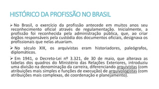 HISTÓRICODA PROFISSÃONOBRASIL
 No Brasil, o exercício da profissão antecede em muitos anos seu
reconhecimento oficial através de regulamentação. Inicialmente, a
profissão foi reconhecida pela administração pública, que, ao criar
órgãos responsáveis pela custódia dos documentos oficiais, designava os
profissionais que nelas atuariam.
 No século XIX, os arquivistas eram historiadores, paleógrafos,
diplomáticos.
 Em 1941, o Decreto-Lei nº 3.321, de 30 de maio, que alterava as
tabelas dos quadros do Ministério das Relações Exteriores, introduziu
uma divisão na denominação da carreira, diferenciando arquivistas (com
atribuições mais simples e funções de execução) de arquivologistas (com
atribuições mais complexas, de coordenação e planejamento).
 