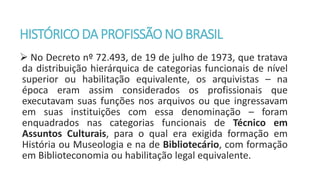 HISTÓRICODA PROFISSÃONOBRASIL
 No Decreto nº 72.493, de 19 de julho de 1973, que tratava
da distribuição hierárquica de categorias funcionais de nível
superior ou habilitação equivalente, os arquivistas – na
época eram assim considerados os profissionais que
executavam suas funções nos arquivos ou que ingressavam
em suas instituições com essa denominação – foram
enquadrados nas categorias funcionais de Técnico em
Assuntos Culturais, para o qual era exigida formação em
História ou Museologia e na de Bibliotecário, com formação
em Biblioteconomia ou habilitação legal equivalente.
 