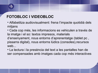 FOTOBLOC I VIDEOBLOC Alfabetitza audiovisualment: frena l’impacte quotidià dels mitjans Cada cop més, les informacions es vehiculen a través de la imatge i el so: textos impresos, materials d’ensenyament, nous entorns d’aprenentatge (tablet pc , pissarra digital), nous entorns lúdics (consoles),recursos web... La lectura i la presència del text a les pantalles han de ser compensades amb imatges cada cop més interactives  