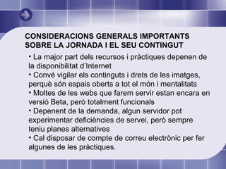 CONSIDERACIONS GENERALS IMPORTANTS SOBRE LA JORNADA I EL SEU CONTINGUT La major part dels recursos i pràctiques depenen de la disponibilitat d’Internet Convé vigilar els continguts i drets de les imatges, perquè són espais oberts a tot el món i mentalitats Moltes de les webs que farem servir estan encara en versió Beta, però totalment funcionals Depenent de la demanda, algun servidor pot experimentar deficiències de servei, però sempre teniu planes alternatives Cal disposar de compte de correu electrònic per fer algunes de les pràctiques.  