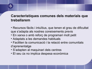 Característiques comunes dels materials que treballarem Recursos fàcils i intuïtius, que tenen el grau de dificultat que s’adapta als nostres coneixements previs En xarxa o amb reforç de programari molt petit Adaptats a les demandes habituals Faciliten la comunicació i la relació entre comunitats d’aprenentatge S’adapten al maquinari dels centres El seu ús no implica despesa econòmica 