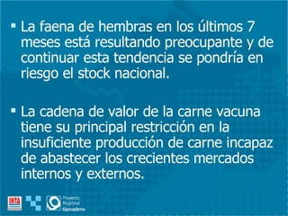 La faena de hembras en los últimos 7 meses está resultando preocupante y de continuar esta tendencia se pondría en riesgo el stock nacional. La cadena de valor de la carne vacuna tiene su principal restricción en la insuficiente producción de carne incapaz de abastecer los crecientes mercados internos y externos. 