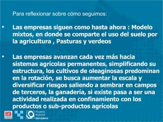 Las empresas siguen como hasta ahora : Modelo mixtos, en donde se comparte el uso del suelo por la agricultura , Pasturas y verdeos Las empresas avanzan cada vez más hacia sistemas agrícolas permanentes, simplificando su estructura, los cultivos de oleaginosas predominan en la rotación, se busca aumentar la escala y diversificar riesgos saliendo a sembrar en campos de terceros, la ganadería, si existe pasa a ser una actividad realizada en confinamiento con los productos o sub-productos agrícolas Para reflexionar sobre cómo seguimos: 