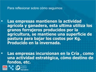 Las empresas mantienen la actividad agrícola y ganadera, esta ultima utiliza los granos forrajeros producidos por la agricultura, se mantiene una superficie de pastura para bajar los costos por Kg. Producido en la invernada. Las empresas incursionan en la Cría , como una actividad estratégica, cómo destino de fondos, etc. Para reflexionar sobre cómo seguimos: 