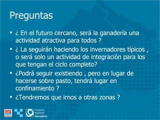 Preguntas ¿ En el futuro cercano, será la ganadería una actividad atractiva para todos ? ¿ La seguirán haciendo los invernadores típicos , o será solo un actividad de integración para los que tengan el ciclo completo? ¿Podrá seguir existiendo , pero en lugar de hacerse sobre pasto, tendrá lugar en confinamiento ? ¿Tendremos que irnos a otras zonas ? 