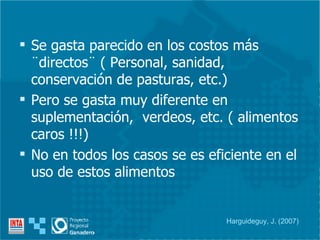 Se gasta parecido en los costos más ¨directos¨ ( Personal, sanidad, conservación de pasturas, etc.) Pero se gasta muy diferente en suplementación,  verdeos, etc. ( alimentos caros !!!) No en todos los casos se es eficiente en el uso de estos alimentos  Harguideguy, J. (2007) 