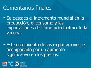 Comentarios finales Se destaca el incremento mundial en la producción, el consumo y las exportaciones de carne principalmente la vacuna. Este crecimiento de las exportaciones es acompañado por un aumento significativo en los precios. 