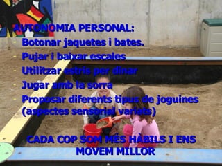 DESENVOLUPAMENT PSICOMOTOR AUTONOMIA PERSONAL: Botonar jaquetes i bates. Pujar i baixar escales Utilitzar estris per dinar Jugar amb la sorra Proposar diferents tipus de joguines (aspectes sensorial variats) CADA COP SOM MÉS HÀBILS I ENS MOVEM MILLOR 