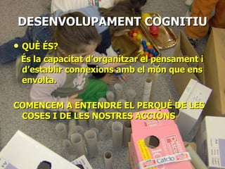 DESENVOLUPAMENT   COGNITIU QUÈ ÉS? És la capacitat d’organitzar el pensament i d’establir connexions amb el món que ens envolta. COMENCEM A ENTENDRE EL PERQUÈ DE LES COSES I DE LES NOSTRES ACCIONS 