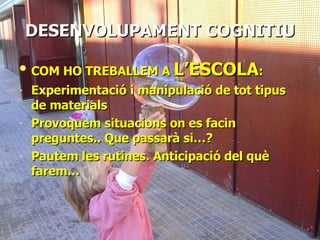 DESENVOLUPAMENT   COGNITIU COM HO TREBALLEM A  L’ESCOLA : Experimentació i manipulació de tot tipus de materials Provoquem situacions on es facin preguntes.. Que passarà si…? Pautem les rutines. Anticipació del què farem… 