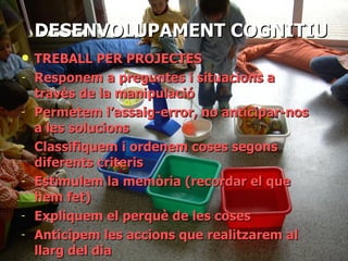 DESENVOLUPAMENT COGNITIU TREBALL PER PROJECTES Responem a preguntes i situacions a travès de la manipulació  Permetem l’assaig-error, no anticipar-nos a les solucions Classifiquem i ordenem coses segons diferents criteris Estimulem la memòria (recordar el que hem fet) Expliquem el perquè de les coses Anticipem les accions que realitzarem al llarg del dia DESENVOLUPAMENT COGNITIU 