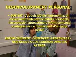 DESENVOLUPAMENT   PERSONAL QUÈ ÉS?  L’adquisició de l’autonomia, el creixement amb potencialitats personals, l’acceptació i autoestima.L’infant comença a integrar-se i a formar part d’un grup social ESTEM CREIXENT, COMENCEM A ESPAVILAR-NOS SOLS I A COL.LABORAR AMB ELS ALTRES 