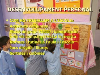 DESENVOLUPAMENT PERSONAL COM HO TREBALLEM A L’ESCOLA: Activitats conjuntes Noció de grup- classe i identificació amb els companys/es i a la mestra Normes i rutines a l’aula i l’escola Jocs dirigits i lliures Sortides i colònies 
