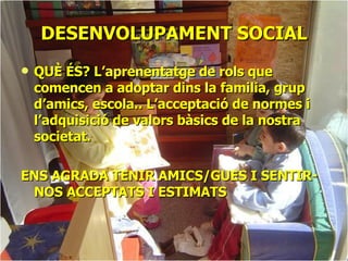 DESENVOLUPAMENT SOCIAL QUÈ ÉS? L’aprenentatge de rols que comencen a adoptar dins la familia, grup d’amics, escola.. L’acceptació de normes i l’adquisició de valors bàsics de la nostra societat. ENS AGRADA TENIR AMICS/GUES I SENTIR-NOS ACCEPTATS I ESTIMATS 