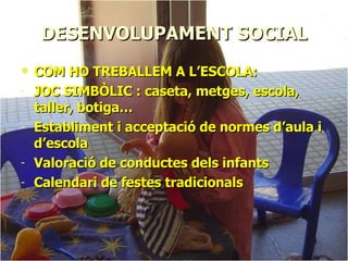 DESENVOLUPAMENT SOCIAL COM HO TREBALLEM A L’ESCOLA: JOC SIMBÒLIC : caseta, metges, escola, taller, botiga… Establiment i acceptació de normes d’aula i d’escola Valoració de conductes dels infants Calendari de festes tradicionals 
