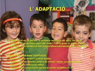 L’ ADAPTACIÓ L’adaptació es fa durant la primera setmana de curs. Un grup d’infants ve la primera part del matí i l’altra grup la segona part del matí. A les tardes es fan entrevistes individuals entre la tutora i cada família. CLAUS PER UNA BONA ADAPTACIÓ Xerrem amb la mestra i aclarim dubtes Transmetem als infants l’alegria de crèixer i donar un pas endavant Prendre’ns les coses amb calma Ser pacients i comprensius durant el primer trimestre de P3 