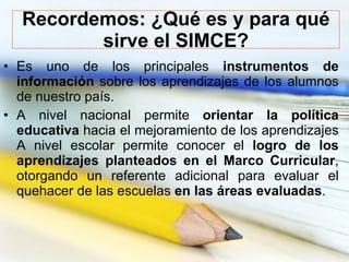 Recordemos: ¿Qué es y para qué sirve el SIMCE? <ul><li>Es uno de los principales  instrumentos de información  sobre los a...