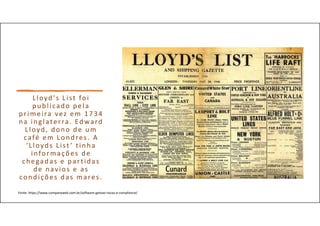Lloyd's List foi
publicado pela
primeira vez em 1734
na inglaterra. Edward
Lloyd, dono de um
café em Londres. A
‘Lloyds List ’ tinha
informações de
chegadas e partidas
de navios e as
condições das mares.
Fonte: https://www.companyweb.com.br/software-gestao-riscos-e-compliance/
 