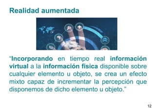 Realidad aumentada
“Incorporando en tiempo real información
virtual a la información física disponible sobre
cualquier elemento u objeto, se crea un efecto
mixto capaz de incrementar la percepción que
disponemos de dicho elemento u objeto.”
12
 