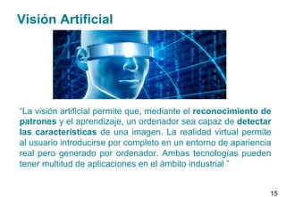 Visión Artificial
“La visión artificial permite que, mediante el reconocimiento de
patrones y el aprendizaje, un ordenador sea capaz de detectar
las características de una imagen. La realidad virtual permite
al usuario introducirse por completo en un entorno de apariencia
real pero generado por ordenador. Ambas tecnologías pueden
tener multitud de aplicaciones en el ámbito industrial ”
15
 