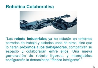 Robótica Colaborativa
“Los robots industriales ya no estarán en entornos
cerrados de trabajo y aislados unos de otros, sino que
lo harán próximos a los trabajadores, compartirán su
espacio y colaborarán entre ellos. Una nueva
generación de robots ligeros, y manejables
configurarán la denominada “fábrica inteligente”.”
19
 
