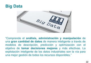 Big Data
“Comprende el análisis, administración y manipulación de
una gran cantidad de datos de manera inteligente a través de
modelos de descripción, predicción y optimización con el
objetivo de tomar decisiones mejores y más efectivas. La
explotación inteligente de los datos industriales son la vía para
una mejor gestión de todos los recursos disponibles.”
22
 