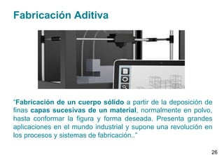 Fabricación Aditiva
“Fabricación de un cuerpo sólido a partir de la deposición de
finas capas sucesivas de un material, normalmente en polvo,
hasta conformar la figura y forma deseada. Presenta grandes
aplicaciones en el mundo industrial y supone una revolución en
los procesos y sistemas de fabricación..”
26
 