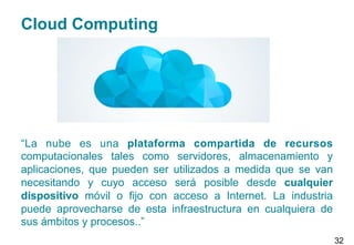 Cloud Computing
“La nube es una plataforma compartida de recursos
computacionales tales como servidores, almacenamiento y
aplicaciones, que pueden ser utilizados a medida que se van
necesitando y cuyo acceso será posible desde cualquier
dispositivo móvil o fijo con acceso a Internet. La industria
puede aprovecharse de esta infraestructura en cualquiera de
sus ámbitos y procesos..”
32
 