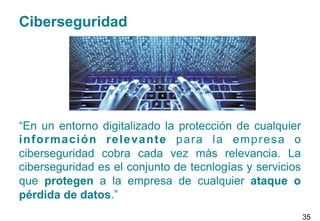 Ciberseguridad
“En un entorno digitalizado la protección de cualquier
información relevante para la empresa o
ciberseguridad cobra cada vez más relevancia. La
ciberseguridad es el conjunto de tecnlogías y servicios
que protegen a la empresa de cualquier ataque o
pérdida de datos.”
35
 