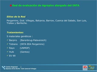Red de evaluación de Agropiro alargado del INTA  Tratamientos: 5 materiales genéticos : Barpiro  (Barenbrug-Palaversich) Tobiano  (INTA EEA Pergamino) Rayo  (UNMDP) Hulk  (Gentos) EV 99  Sitios de la Red  : Pergamino, Gral. Villegas, Balcarce, Barrow, Cuenca del Salado, San Luis, Trelew y Bariloche. 