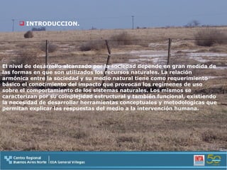 INTRODUCCION. El nivel de desarrollo alcanzado por la sociedad depende en gran medida de las formas en que son utilizados los recursos naturales. La relación armónica entre la sociedad y su medio natural tiene como requerimiento básico el conocimiento del impacto que provocan los regímenes de uso sobre el comportamiento de los sistemas naturales. Los mismos se caracterizan por su complejidad estructural y también funcional, existiendo la necesidad de desarrollar herramientas conceptuales y metodologicas que permitan explicar las respuestas del medio a la intervención humana. 