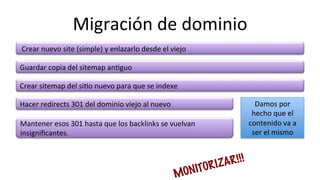 Migración	
  de	
  dominio	
  
	
  Crear	
  nuevo	
  site	
  (simple)	
  y	
  enlazarlo	
  desde	
  el	
  viejo	
  
Mantener	
  esos	
  301	
  hasta	
  que	
  los	
  backlinks	
  se	
  vuelvan	
  
insigniﬁcantes.	
  
Crear	
  sitemap	
  del	
  si6o	
  nuevo	
  para	
  que	
  se	
  indexe	
  
Guardar	
  copia	
  del	
  sitemap	
  an6guo	
  
MONITORIZAR!!!
Hacer	
  redirects	
  301	
  del	
  dominio	
  viejo	
  al	
  nuevo	
   Damos	
  por	
  
hecho	
  que	
  el	
  
contenido	
  va	
  a	
  
ser	
  el	
  mismo	
  
 