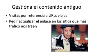 Ges6ona	
  el	
  contenido	
  an6guo	
  
•  Visitas	
  por	
  referencia	
  a	
  URLs	
  viejas	
  
•  Pedir	
  actualizar	
  el	
  enlace	
  en	
  los	
  si6os	
  que	
  más	
  
tráﬁco	
  nos	
  traen	
  
	
  
 