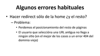 Algunos	
  errores	
  habituales	
  
•  Hacer	
  redirect	
  sólo	
  de	
  la	
  home	
  ¿y	
  el	
  resto?	
  
– Problema:	
  
•  Perdemos	
  el	
  posicionamiento	
  del	
  resto	
  de	
  páginas	
  
•  El	
  usuario	
  que	
  seleccióna	
  una	
  URL	
  an6gua	
  no	
  llega	
  a	
  
ningún	
  si6o	
  (en	
  el	
  mejor	
  de	
  los	
  casos	
  a	
  un	
  error	
  404	
  del	
  
dominio	
  viejo)	
  
 