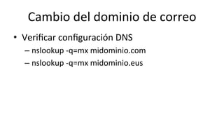 Cambio	
  del	
  dominio	
  de	
  correo	
  
•  Veriﬁcar	
  conﬁguración	
  DNS	
  
– nslookup	
  -­‐q=mx	
  midominio.com	
  
– nslookup	
  -­‐q=mx	
  midominio.eus	
  
 