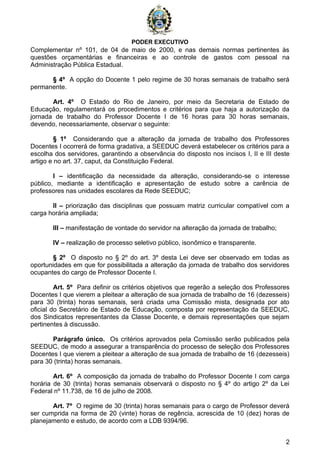 PODER EXECUTIVO
2
Complementar nº 101, de 04 de maio de 2000, e nas demais normas pertinentes às
questões orçamentárias e financeiras e ao controle de gastos com pessoal na
Administração Pública Estadual.
§ 4º A opção do Docente 1 pelo regime de 30 horas semanais de trabalho será
permanente.
Art. 4º O Estado do Rio de Janeiro, por meio da Secretaria de Estado de
Educação, regulamentará os procedimentos e critérios para que haja a autorização da
jornada de trabalho do Professor Docente I de 16 horas para 30 horas semanais,
devendo, necessariamente, observar o seguinte:
§ 1º Considerando que a alteração da jornada de trabalho dos Professores
Docentes I ocorrerá de forma gradativa, a SEEDUC deverá estabelecer os critérios para a
escolha dos servidores, garantindo a observância do disposto nos incisos I, II e III deste
artigo e no art. 37, caput, da Constituição Federal.
I – identificação da necessidade da alteração, considerando-se o interesse
público, mediante a identificação e apresentação de estudo sobre a carência de
professores nas unidades escolares da Rede SEEDUC;
II – priorização das disciplinas que possuam matriz curricular compatível com a
carga horária ampliada;
III – manifestação de vontade do servidor na alteração da jornada de trabalho;
IV – realização de processo seletivo público, isonômico e transparente.
§ 2º O disposto no § 2º do art. 3º desta Lei deve ser observado em todas as
oportunidades em que for possibilitada a alteração da jornada de trabalho dos servidores
ocupantes do cargo de Professor Docente I.
Art. 5º Para definir os critérios objetivos que regerão a seleção dos Professores
Docentes I que vierem a pleitear a alteração de sua jornada de trabalho de 16 (dezesseis)
para 30 (trinta) horas semanais, será criada uma Comissão mista, designada por ato
oficial do Secretário de Estado de Educação, composta por representação da SEEDUC,
dos Sindicatos representantes da Classe Docente, e demais representações que sejam
pertinentes à discussão.
Parágrafo único. Os critérios aprovados pela Comissão serão publicados pela
SEEDUC, de modo a assegurar a transparência do processo de seleção dos Professores
Docentes I que vierem a pleitear a alteração de sua jornada de trabalho de 16 (dezesseis)
para 30 (trinta) horas semanais.
Art. 6º A composição da jornada de trabalho do Professor Docente I com carga
horária de 30 (trinta) horas semanais observará o disposto no § 4º do artigo 2º da Lei
Federal nº 11.738, de 16 de julho de 2008.
Art. 7º O regime de 30 (trinta) horas semanais para o cargo de Professor deverá
ser cumprida na forma de 20 (vinte) horas de regência, acrescida de 10 (dez) horas de
planejamento e estudo, de acordo com a LDB 9394/96.
 