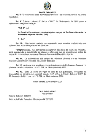PODER EXECUTIVO
3
Art. 8º O vencimento-base do Professor Docente I se encontra previsto no Anexo
I desta Lei.
Art. 9º O inciso I, do art. 6º, da Lei nº 6027, de 29 de agosto de 2011, passa a
vigorar com a seguinte redação:
“Art. 6º (...)
I – Quadro Permanente, composto pelos cargos de Professor Docente I e
Professor Inspetor Escolar; (NR)
II – (...)”
Art. 10. Não haverá prejuízo na progressão para aqueles profissionais que
optarem pela troca do regime de 16h para 30h.
Parágrafo único. Aos servidores que optarem pela troca do regime de trabalho,
será assegurada a manutenção da classe e referência que se encontravam antes da
migração, consoante os termos do Plano de Carreira do Magistério vigente.
Art. 11. Os quantitativos dos cargos de Professor Docente I e de Professor
Inspetor Escolar ficam definidos no Anexo II desta Lei.
Art. 12. Aplica-se aos servidores ocupantes do cargo de Professores Docente I o
plano de carreira previsto na Lei nº 1.614, de 24 de janeiro de 1990.
Art. 13. Esta Lei entra em vigor na data de sua publicação, revogadas as
disposições em contrário, em especial, os arts. 1º, 2º e 3º, e o Anexo I da Lei nº 6.027, de
29 de agosto de 2011, e a Lei nº 6.794, de 04 de junho de 2014.
Rio de Janeiro, 20 de julho de 2021
CLÁUDIO CASTRO
Governador
Projeto de Lei nº 3030/20
Autoria do Poder Executivo, Mensagem Nº 31/2020.
 