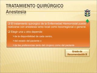 El tratamiento quirúrgico de la Enfermedad Hemorroidal puede realizarse con anestesia tanto local como locorregional o general. Elegir una u otra depende: de la disponibilidad de cada centro,  del estado del paciente o  de las preferencias tanto del cirujano como del paciente 