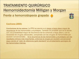 Cochrane (2005) : Conclusiones de los autores:  La PPH se asocia a un  riesgo a largo plazo mayor de recurrencia  de las hemorroides y el prolapso. También es probable que se la asocie con una probabilidad mayor de recurrencia de los síntomas a largo plazo y con la necesidad de cirugías adicionales, comparada con las cirugías de hemorroides por escisión convencionales…  Si la recurrencia de las hemorroides y el prolapso son los resultados clínicos más importantes, entonces la cirugía por escisión convencional sigue siendo el "valor de referencia (gold standard)" en el tratamiento quirúrgico de las hemorroides internas. 