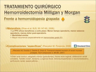 Metanálisis  (Shao et al. BJS; 95:147-60, 2008) :  La PPH ofrece beneficios a corto plazo: Menor tiempo operatorio, menor estancia operatoria, menos dolor post-operatorio. Morbilidad similar Mayor recurrencia (especialmente en  hemorroides grado IV ). Complicaciones “específicas”  (Pescatori M, Ponencia, 2008)   : Dolor anal crónico, sangrado crónico (granulomas), fístula recto-vaginal, obliteración rectal completa, “bolsillo rectal”, tenesmo y urgencia fecal, retroneumoperitoneo o neumomediastino, perforación rectal, sepsis pélvica…  (Pescatori M, Favetta U, Dedola S, Orsini S. Transanal stapled excision of rectal mucosal prolapse. Tech Coloproctol 1; 96-98, 1997) 