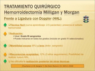 Técnica fácil  (curva aprendizaje: 2-5 pacientes); preserva el sellado hemorroidal Indicación: Ideal:  Grado III sangrantes Puede indicarse en todos los grados (incluido en grado IV seleccionados) Morbilidad escasa  (6%)  y leve  (dolor, sangrado) Recurrencias aceptables:  12% (3 años seguimiento); Posibilidad de realizar nuevo HAL. No dificulta la  realización posterior de otras técnicas . (Foucheron JL M, Gangner Y. Dis Colon Rectum; 51: 945-9, 2008) 